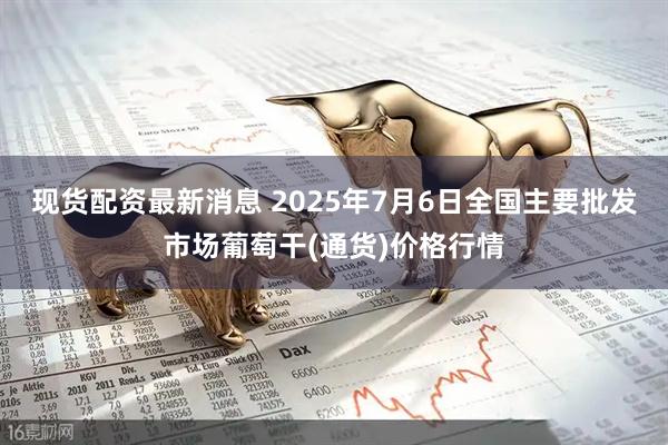 现货配资最新消息 2025年7月6日全国主要批发市场葡萄干(通货)价格行情
