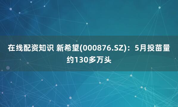 在线配资知识 新希望(000876.SZ)：5月投苗量约130多万头