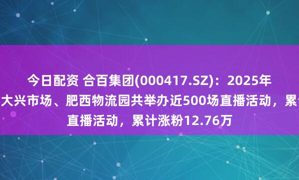 今日配资 合百集团(000417.SZ)：2025年1-6月，周谷堆大兴市场、肥西物流园共举办近500场直播活动，累计涨粉12.76万