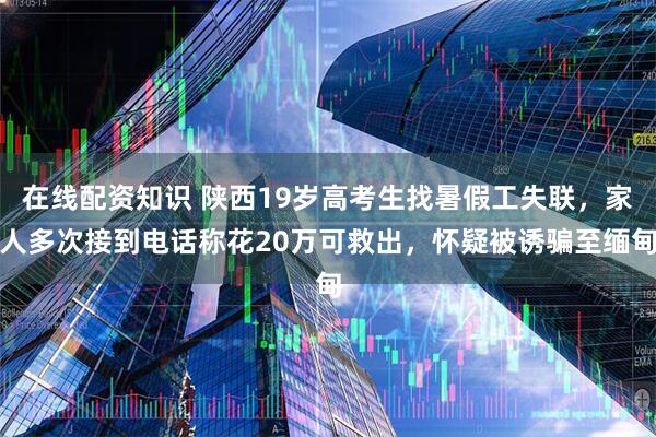 在线配资知识 陕西19岁高考生找暑假工失联，家人多次接到电话称花20万可救出，怀疑被诱骗至缅甸