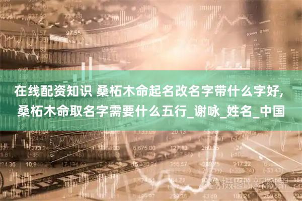 在线配资知识 桑柘木命起名改名字带什么字好, 桑柘木命取名字需要什么五行_谢咏_姓名_中国