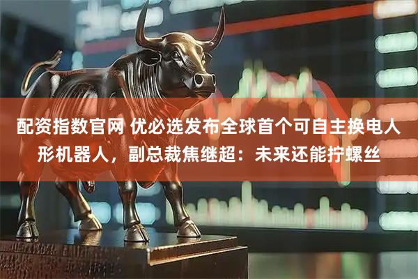 配资指数官网 优必选发布全球首个可自主换电人形机器人，副总裁焦继超：未来还能拧螺丝