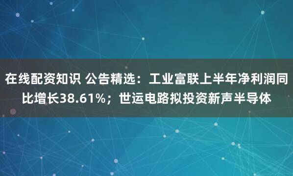 在线配资知识 公告精选：工业富联上半年净利润同比增长38.61%；世运电路拟投资新声半导体