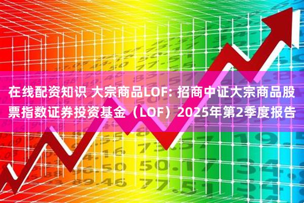在线配资知识 大宗商品LOF: 招商中证大宗商品股票指数证券投资基金（LOF）2025年第2季度报告