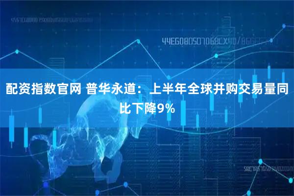配资指数官网 普华永道：上半年全球并购交易量同比下降9%