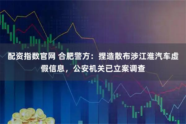 配资指数官网 合肥警方：捏造散布涉江淮汽车虚假信息，公安机关已立案调查