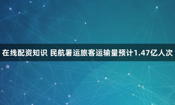 在线配资知识 民航暑运旅客运输量预计1.47亿人次