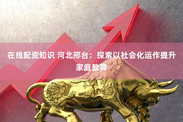 在线配资知识 河北邢台：探索以社会化运作提升家庭教育