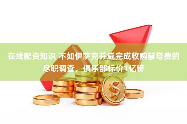 在线配资知识 不如伊萨克芬威完成收购赫塔费的尽职调查，俱乐部标价1亿镑