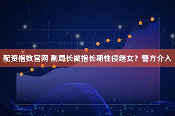 配资指数官网 副局长被指长期性侵继女？警方介入