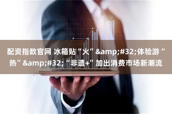 配资指数官网 冰箱贴“火” 体验游“热” “非遗+”加出消费市场新潮流