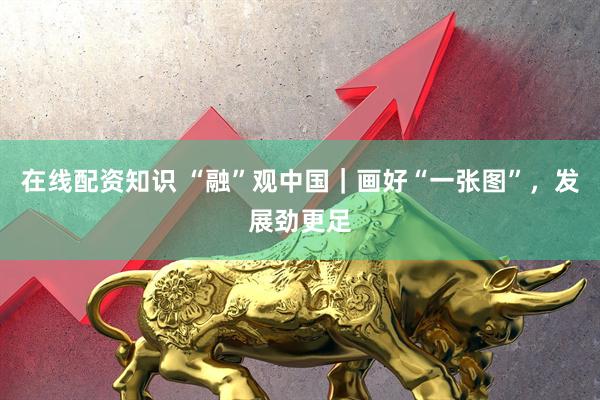 在线配资知识 “融”观中国｜画好“一张图”，发展劲更足