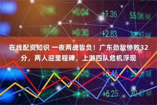 在线配资知识 一夜两战皆负！广东劲敌惨败32分，两人迎里程碑，上游四队危机浮现