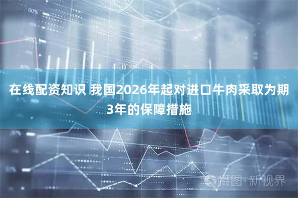 在线配资知识 我国2026年起对进口牛肉采取为期3年的保障措施
