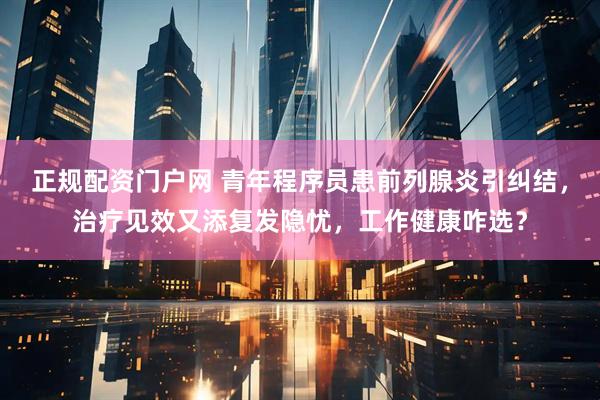 正规配资门户网 青年程序员患前列腺炎引纠结，治疗见效又添复发隐忧，工作健康咋选？