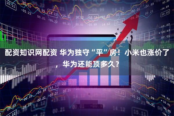 配资知识网配资 华为独守“平”房！小米也涨价了，华为还能顶多久？